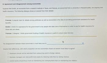 8. Agreement and disagreement among economists
Suppose that Dmitri, an economist from a research institute in Texas, and Frances, an economist from a university in Massachusetts, are arguing over
health Insurance. The following dialogue shows an excerpt from their debate:
Frances: A popular topic for debate among politicians as well as economists is the idea of providing government assistance for health
benefits.
Dmitri: I think it is oppressive for the government to tax people who take care of themselves in order to pay for health insurance for
those who are obese.
Frances: I disagree. I think government funding of health insurance is useful to ensure basic fairness.
The disagreement between these economists is most likely due to
*
Despite their differences, with which proposition are two economists chosen at random most likely to agree?
Employers should not be restricted from outsourcing work to foreign nations.
Business managers can raise profit more easily by reducing costs than by raising revenue.
Central banks should focus more on maintaining low unemployment than on maintaining low inflation.