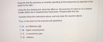 Suppose that the economy is currently operating at full employment as depicted in the
graph to the right.
Using the line drawing tool, show the effect on the economy if it were to run a federal
budget deficit due to expansionary fiscal policy. Properly label this line.
Carefully follow the instructions above, and only draw the required objects.
Thus, in the short-run the economy will experience
A. an inflationary gap.
B. higher unemployment.
OC. a recessionary gap.
OD. deflation.