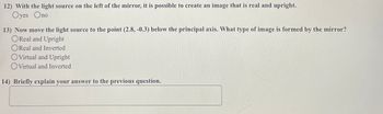 12) With the light source on the left of the mirror, it is possible to create an image that is real and upright.
Oyes Ono
13) Now move the light source to the point (2.8, -0.3) below the principal axis. What type of image is formed by the mirror?
OReal and Upright
OReal and Inverted
OVirtual and Upright
Virtual and Inverted
14) Briefly explain your answer to the previous question.