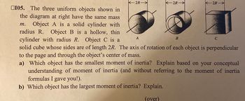 2R-
2R
2R-
105. The three uniform objects shown in
the diagram at right have the same mass
m. Object A is a solid cylinder with
radius R. Object B is a hollow, thin
cylinder with radius R. Object C is a
solid cube whose sides are of length 2R. The axis of rotation of each object is perpendicular
to the page and through the object's center of mass.
A
B
C
a) Which object has the smallest moment of inertia? Explain based on your conceptual
understanding of moment of inertia (and without referring to the moment of inertia
formulas I gave you!).
b) Which object has the largest moment of inertia? Explain.
(over)