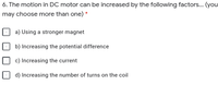 6. The motion in DC motor can be increased by the following factors... (you
may choose more than one) *
a) Using a stronger magnet
b) Increasing the potential difference
c) Increasing the current
d) Increasing the number of turns on the coil
