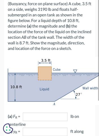 (Buoyancy, force on plane surface) A cube, 3.5 ft
on a side, weighs 3190 lb and floats half-
submerged in an open tank as shown in the
figure below. For a liquid depth of 10.8 ft,
determine (a) the magnitude and (b) the
location of the force of the liquid on the inclined
section AB of the tank wall. The width of the
wall is 8.7 ft. Show the magnitude, direction,
and location of the force on a sketch.
10.8 ft
(a) FR =
enterline
est
YR =
3.5 ft
Liquid
Cube
A
27°
lb on
Wall width
ft along