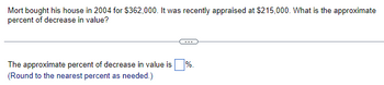 Mort bought his house in 2004 for $362,000. It was recently appraised at $215,000. What is the approximate
percent of decrease in value?
The approximate percent of decrease in value is %.
(Round to the nearest percent as needed.)
