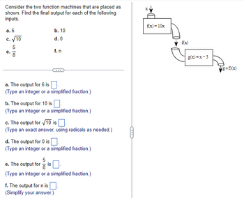 ---
**Function Machines and Outputs**

Consider the two function machines that are placed as shown. Find the final output for each of the following inputs:

Inputs: 
a. 6
b. 10
c. \(\sqrt{10}\)
d. 0
e. \(\frac{5}{8}\)
f. \(n\)

**Image Explanation:**

The diagram on the right consists of two function machines connected in sequence. 

1. The first machine represents the function \( f(x) = 10x \).
2. The output of the first machine, \( f(x) \), is then the input for the second machine, which represents the function \( g(x) = x - 3 \).
3. The final output is represented as \( g(f(x)) \). 

**Outputs:**

a. The output for 6 is [____].\
(Type an integer or a simplified fraction.)

b. The output for 10 is [____].\
(Type an integer or a simplified fraction.)

c. The output for \(\sqrt{10}\) is [____].\
(Type an exact answer, using radicals as needed.)

d. The output for 0 is [____].\
(Type an integer or a simplified fraction.)

e. The output for \(\frac{5}{8}\) is [____].\
(Type an integer or a simplified fraction.)

f. The output for \(n\) is [____].\
(Simplify your answer.)

---

For additional explanations and practice questions, please refer to the function machine exercise section of our website.

