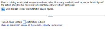 Ryan is building a matchstick sequence as shown below. How many matchsticks will he use for the nth figure if
the pattern of adding two new squares horizontally and two vertically continues?
Click the icon to view the matchstick square figures.
The nth figure will take matchsticks to build.
(Type an expression using n as the variable. Simplify your answer.)