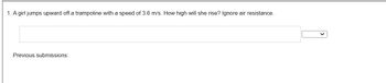 **Problem Statement:**

1. A girl jumps upward off a trampoline with a speed of 3.6 m/s. How high will she rise? Ignore air resistance.

**Input Field:**
- There is a text box provided for input, where students can enter their calculated answer.
- A dropdown button is available next to the text box.

**Additional Information:**
- The section labeled "Previous submissions:" is present, suggesting that users may be able to view past attempts or data related to similar problems. 

**Educational Focus:**
- The problem is designed to teach concepts of basic kinematics, specifically how initial velocity relates to maximum height in projectile motion when air resistance is negligible.