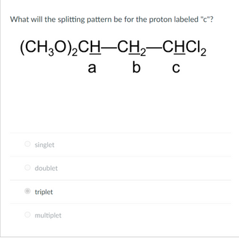 What will the splitting pattern be for the proton labeled "c"?
(CH3O)₂CH-CH₂-CHCI₂
a b
O singlet
O doublet
triplet
O multiplet
C