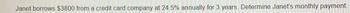 Title: Understanding Credit Card Interest Calculations

---

**Problem Statement:**

Janet borrows $3,800 from a credit card company at an annual interest rate of 24.5% for 3 years. Determine Janet’s monthly payment.

**Explanation:**

In this problem, Janet needs to determine her monthly payment for a loan borrowed with a specific interest rate. To solve this, you would typically use the formula for calculating the monthly payment on an installment loan:

\[ \text{M} = \frac{\text{P} \times \text{r} \times (1+\text{r})^n}{(1+\text{r})^n-1} \]

Where:
- \( \text{M} \) is the monthly payment.
- \( \text{P} \) is the principal amount ($3,800).
- \( \text{r} \) is the monthly interest rate (annual rate divided by 12 months).
- \( n \) is the number of payments (months).

---

**Steps to Solution:**

1. **Convert the annual interest rate to a monthly rate.** 
   \[ \text{Monthly rate} = \frac{24.5\%}{12} = 2.0417\% \text{, or } 0.020417 \text{ in decimal} \]

2. **Determine the number of monthly payments.** 
   For 3 years: 
   \[ n = 3 \times 12 = 36 \text{ months} \]

3. **Substitute these values into the formula and calculate the monthly payment.**

**Graph/Diagram Explanation:**

There is no graph or diagram accompanying this problem. If one were to be included, it could visually represent the decreasing balance of the loan over time as payments are made, leading to an understanding of how principal and interest components affect the total payment amount each month.

---

**Conclusion:**

This exercise aids in understanding how monthly payments are structured for loans and credit agreements, emphasizing the significance of interest rates and payment schedules in financial planning.