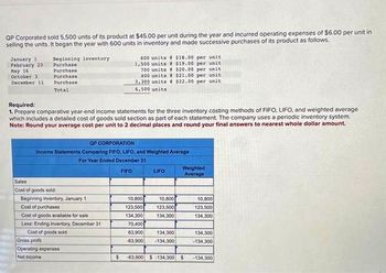 QP Corporated sold 5,500 units of its product at $45.00 per unit during the year and incurred operating expenses of $6.00 per unit in
selling the units. It began the year with 600 units in inventory and made successive purchases of its product as follows.
January 1
February 20
May 16
October 3
December 11
Beginning inventory
Purchase
Purchase
Purchase
Purchase
Total
600 units
1,500 units
700 units
400 units
3,300 units
6,500 units
Required:
1. Prepare comparative year-end income statements for the three inventory costing methods of FIFO, LIFO, and weighted average
which includes a detailed cost of goods sold section as part of each statement. The company uses a periodic inventory system.
Note: Round your average cost per unit to 2 decimal places and round your final answers to nearest whole dollar amount.
Sales
Cost of goods sold
Beginning inventory, January 1
Cost of purchases
Cost of goods available for sale
Less: Ending inventory, December 31
Cost of goods sold
QP CORPORATION
Income Statements Comparing FIFO, LIFO, and Weighted Average
For Year Ended December 31
FIFO
Gross profit
Operating expenses
Net Income
$18.00 per unit
$19.00 per unit.
$20.00 per unit
$21.00 per unit.
$22.00 per unit
LIFO
10.800
10,800
123,500 123,500
134,300
134,300
70,400
63,900
134,300
-63,900 -134,300
Weighted
Average
$ -63,900 $-134,300 $1
10,800
123,500
134,300
134,300
-134,300
-134.300