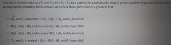 >
You are to connect resistors R₁ and R₂, with R₁ R₂, to a battery, first individually, then in series, and then in parallel. Rank those
arrangements according to the amount of current through the battery, greatest first.
O (R₁ and R₂ in parallel) > (R₂) > (R₁) > (R₁ and R₂ in series)
O (R₂) > (R₁) > (R₁ and R₂ in series) > (R₁ and R₂ in parallel)
O (R₂) > (R₁) > (R₁ and R₂ in parallel) > (R₁ and R₂ in series)
O (R₁ and R₂ in series) > (R₁) > (R₂) > (R₁ and R₂ in parallel)