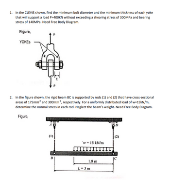 1. In the CLEVIS shown, find the minimum bolt diameter and the minimum thickness of each yoke
that will support a load P=400KN without exceeding a shearing stress of 300MPa and bearing
stress of 140MPa. Need Free Body Diagram.
Figure,
YOKES
2. In the figure shown, the rigid beam BC is supported by rods (1) and (2) that have cross-sectional
areas of 175mm² and 300mm², respectively. For a uniformly distributed load of w=15kN/m,
determine the normal stress in each rod. Neglect the beam's weight. Need Free Body Diagram.
Figure,
'w 15 kN/m
1.8 m
L = 3 m
0
(2)