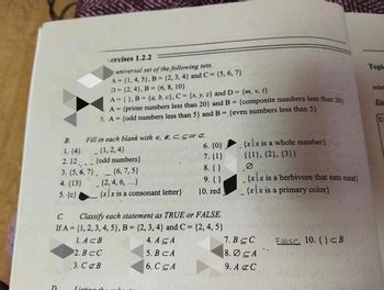 B.
1. {4}
2.12
xercises 1.2.2
universal set of the following sets.
A = {1, 4, 5), B = {2, 3, 4) and C = {5, 6, 7}
D=(2, 4), B = {6, 8, 10}
A = { }, B = {a, b, c), C = {x, y, z) and D= {m, v, t}
A = {prime numbers less than 20} and B = {composite numbers less than 20
5. A = {odd numbers less than 5} and B = {even numbers less than 5}
Fill in each blank with E, E, C, Cor Z..
_{1, 2,4}
{odd numbers}
3. (5, 6, 7}{6, 7,5}
4. {13}
_{2, 4, 6, ...}
5. {c}
{xx is a consonant letter}
Listing the
6. {0}
7. {1}
8. { }
9. { }
10. red
C.
Classify each statement as TRUE or FALSE.
If A = {1, 2, 3, 4, 5}, B = {2, 3, 4) and C = {2, 4, 5}
1. ACB
4. A CA
2. BCC
5. B CA
3. C&B
6. CCA
{xx is a whole number}
{{1}, {2}, {3}}
Ø
{xx is a herbivore that eats meat)
{x|x is a primary color}
7. BCC
8.0 CA
9. A&C
False 10. {} CB
Topic
relat
U