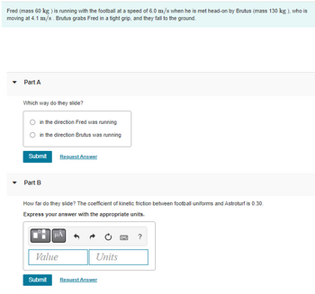 Fred (mass 60 kg) is running with the football at a speed of 6.0 m/s when he is met head-on by Brutus (mass 130 kg ), who is
moving at 4.1 m/s. Brutus grabs Fred in a tight grip, and they fall to the ground.
Part A
Which way do they slide?
in the direction Fred was running
in the direction Brutus was running
Submit
Part B
How far do they slide? The coefficient of kinetic friction between football uniforms and Astroturf is 0.30.
Express your answer with the appropriate units.
Request Answer
Value
Submit
HA
Units
Request Answer
?