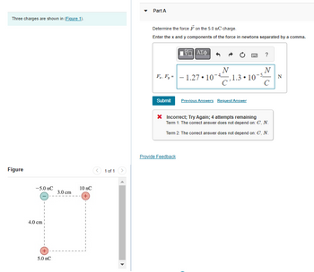 Three charges are shown in (Figure 1).
Figure
-5.0 nC
4.0 cm
+
5.0 nC
3.0 cm
10 nC
1 of 1
Part A
Determine the force on the 5.0 nC charge.
Enter the x and y components of the force in newtons separated by a comma.
F₂, F₂ =
Submit
ΑΣΦ
Provide Feedback
- 1.27 10
N
C
1.3
●
Previous Answers Request Answer
P
?
N
105 N
с
* Incorrect; Try Again; 4 attempts remaining
Term 1: The correct answer does not depend on: C, N.
Term 2: The correct answer does not depend on: C, N.