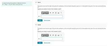 An object moving in the xy-plane is subjected to the force
F = (2xyî+x²) N, where x and y are in m.
Part A
The particle moves from the origin to the point with coordinates (a, b) by moving first along the x-axis to (a,0), then parallel to the y-axis. How much work does the force
do?
Express your answer in terms of the variables a and b.
W =
Submit
Part B
W =
Π| ΑΣΦ
Submit
Request Answer
The particle moves from the origin to the point with coordinates (a, b) by moving first along the y-axis to (0, b), then parallel to the x-axis. How much work does the force
do?
Express your answer in terms of the variables a and b.
V—| ΑΣΦ
?
Request Answer
?