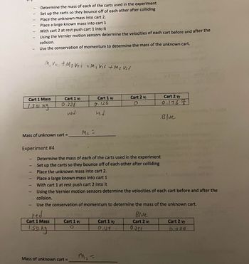 -
-
Cart 1 Mass
1.531 kg
-
-
-
Mass of unknown cart=
Experiment #4
-
-
-
Determine the mass of each of the carts used in the experiment
Set up the carts so they bounce off of each other after colliding
Place the unknown mass into cart 2.
1
Place a large known mass into cart 1
With cart 2 at rest push cart 1 into it
Using the Vernier motion sensors determine the velocities of each cart before and after the
collsion.
Use the conservation of momentum to determine the mass of the unknown cart.
/M₁ V₁₁ + M₂ V₂i = M₁ vit + M₂ Vzf.
Cart 1 V₁
0.228
ved
red.
Cart 1 Mass
1.531 kg
Cart 1 vi
O
Mass of unknown cart =
Cart 1 vf
0.126
red
M₂ =
Determine the mass of each of the carts used in the experiment
Set up the carts so they bounce off of each other after colliding
Place the unknown mass into cart 2.
Place a large known mass into cart 1
With cart 1 at rest push cart 2 into it
Using the Vernier motion sensors determine the velocities of each cart before and after the
collsion.
Use the conservation of momentum to determine the mass of the unknown cart.
m₂ =
Cart 1 vf
0.124
Cart 2 Vi
O
A
Blue
Cart 2 Vi
Cart 2 vf
0.1767/3/2
Blue
0.231
Cart 2 Vf
0.034