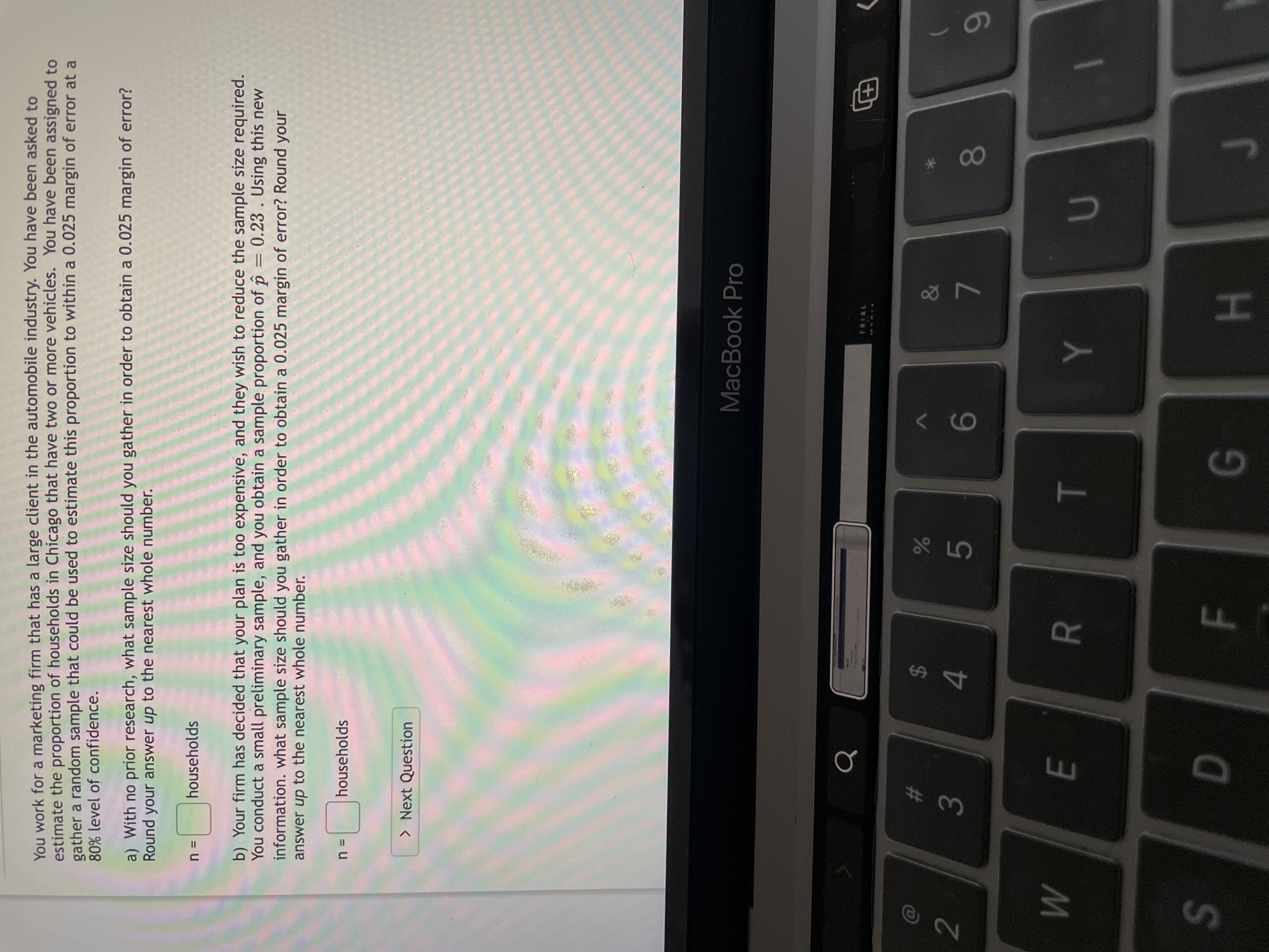 F.
R
3
w/
You work for a marketing firm that has a large client in the automobile industry. You have been asked to
estimate the proportion of households in Chicago that have two or more vehicles. You have been assigned to
gather a random sample that could be used to estimate this proportion to within a 0.025 margin of error at a
80% level of confidence.
a) With no prior research, what sample size should you gather in order to obtain a 0.025 margin of error?
Round your answer up to the nearest whole number.
households
= u
b) Your firm has decided that your plan is too expensive, and they wish to reduce the sample size required.
You conduct a small preliminary sample, and you obtain a sample proportion of p =
information. what sample size should you gather in order to obtain a 0.025 margin of error? Round your
answer up to the nearest whole number.
0.23. Using this new
households
> Next Question
MacBook Pro
TRIAL
田
%23
2$
2
5.
9-
S
