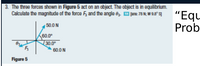 3. The three forces shown in Figure 5 act on an object. The object is in equilibrium.
Calculate the magnitude of the force F, and the angle 8z D jrs 78 N; W98" s]
"Equ
Prob
50.0 N
60.0°
30.0°
60.0 N
Figure 5
