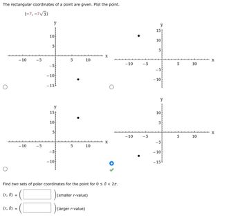 The rectangular coordinates of a point are given. Plot the point.
(-7, -7√3)
(r, 0) =
- 10
(r, 0) =
-10
-5
-5
y
10
5
-5
-10
-15
y
15
10
5
-5
-10
5
5
10
10
Find two sets of polar coordinates for the point for 0 ≤ 0 < 2π.
(larger r-value)
(smaller r-value)
X
X
-10
-10
-5
-5
y
15
10
5
-5
-10
y
10
5
-5
-10
-15
5
5
10
10
X
X