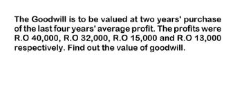 The Goodwill is to be valued at two years' purchase
of the last four years' average profit. The profits were
R.O 40,000, R.O 32,000, R.O 15,000 and R.O 13,000
respectively. Find out the value of goodwill.