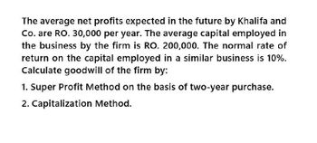 The average net profits expected in the future by Khalifa and
Co. are RO. 30,000 per year. The average capital employed in
the business by the firm is RO. 200,000. The normal rate of
return on the capital employed in a similar business is 10%.
Calculate goodwill of the firm by:
1. Super Profit Method on the basis of two-year purchase.
2. Capitalization Method.