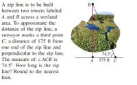 A zip line is to be built
between two towers labeled
A and B across a wetland
area. To approximate the
distance of the zip line, a
surveyor marks a third point
C, a distance of 175 ft from
one end of the zip line and
perpendicular to the zip line.
B
74.5°
175 ft C
The measure of LACB is
A
74.5°. How long is the zip
line? Round to the nearest
foot.
