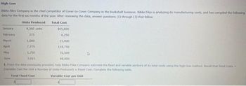High-Low
Biblio Files Company is the chief competitor of Cover-to-Cover Company in the bookshelf business. Biblio Files is analyzing its manufacturing costs, and has compiled the following
data for the first six months of the year. After reviewing the data, answer questions (1) through (3) that follow.
Units Produced
4,360 units
275
1,000
7,775
1,750
3,015
Total Cost
January
February
March
April
May
June
1. From the data previously provided, help Biblio Files Company estimate the fixed and variable portions of its total costs using the high-low method. Recall that Tutal Costs -
(Variable Cost Per Unit x Number of Units Produced) Fixed Cost, Complete the following table.
Total Fixed Cost
Variable Cost per Unit
$65,600
6,250
15,000
118,750
32,500
48,000
4