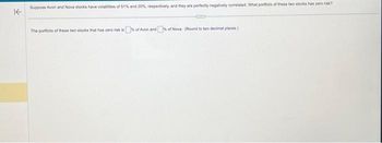 KE
Suppose Avon and Nova stocks have volatilibes of 51% and 20%, respectively, and they are perfectly negatively correlated. What portfolio of these two stocks has zero risk?
The portfolio of these two stocks that has zero risk is of Avon and of Nova (Round to two decimal places)