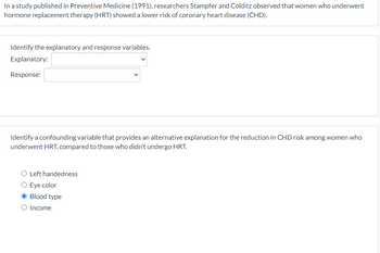 In a study published in Preventive Medicine (1991), researchers Stampfer and Colditz observed that women who underwent
hormone replacement therapy (HRT) showed a lower risk of coronary heart disease (CHD).
Identify the explanatory and response variables.
Explanatory:
Response:
Identify a confounding variable that provides an alternative explanation for the reduction in CHD risk among women who
underwent HRT, compared to those who didn't undergo HRT.
O Left handedness
Eye color
Blood type
O Income