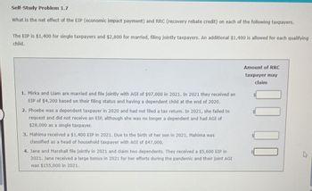 Self-Study Problem 1.7
What is the net effect of the EIP (economic impact payment) and RRC (recovery rebate credit) on each of the following taxpayers.
The EIP is $1,400 for single taxpayers and $2,800 for married, filing jointly taxpayers. An additional $1,400 is allowed for each qualifying
child.
1. Mirka and Liam are married and file jointly with AGI of $97,000 in 2021. In 2021 they received an
EIP of $4,200 based on their filing status and having a dependent child at the end of 2020.
2. Phoebe was a dependent taxpayer in 2020 and had not filed a tax return. In 2021, she failed to
request and did not receive an EIP, although she was no longer a dependent and had AGI of
$28,000 as a single taxpayer.
3. Mahima received a $1,400 EIP in 2021. Due to the birth of her son in 2021, Mahima was
classified as a head of household taxpayer with AGI of $47,000.
4. Jane and Marshall file jointly in 2021 and claim two dependents. They received a $5,600 EIP in
2021. Jane received a large bonus in 2021 for her efforts during the pandemic and their joint AGI
was $155,000 in 2021.
Amount of RRC
taxpayer may
claim
000
K