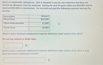 Jack is a commission salesperson. Jack is required to pay his own expenses and does not
receive an allowance from his employer. During the year his gross salary was $60,000 and he
received $20,000 in commissions. He incurred and paid the following expenses earning the
income:
Description
Advertising
Client entertainment
Travel Costs
Amount
$10,000
11,000
10,000
What is Jack's maximum employment expense deduction under section 8 for 2022?
Do not use commas or dollar signs.
A/
What is Jack's maximum employment expense deduction under section 8 for 2022, if Jack
does not receive commission income?