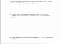 **Questions for Educational Website:**

2. **Determining Sodium Hydroxide Concentration:**
   What is the concentration of the sodium hydroxide solution if 25.0 mL of it required 15.8 mL of a 0.350 M sulfuric acid for a complete reaction?

3. **Theoretical Mass of Water Produced:**
   If 14.0 mL of a 1.250 M sodium hydroxide solution and 25.0 mL of a 1.10 M phosphoric acid were reacted, what is the theoretical mass, in grams, of the water produced?

4. **Calculating Actual Yield:**
   What is the actual yield of the reaction described in part (b) if a trial has a percent yield of 88.0%?