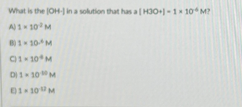 What is the [OH-] in a solution that has a [ H3O+]- 1 × 10 M?
A) 1× 102 M
B) 1 * 10- M
C) 1 × 108 M
D) 1* 10 ¹0 M
E) 1×10¹2 M