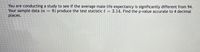 You are conducting a study to see if the average male life expectancy is significantly different from 94.
Your sample data (n
places.
8) produce the test statistic t = 3.14. Find the p-value accurate to 4 decimal

