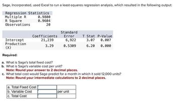 Sage, Incorporated, used Excel to run a least-squares regression analysis, which resulted in the following output:
Regression Statistics
Multiple R
R Square
Observations
Intercept
Production
0.9800
0.9604
20
Coefficients
21,239
3.29
a. Total Fixed Cost
b. Variable Cost
c. Total Cost
Standard
Error
6,922
0.5309
(X)
Required:
a. What is Sage's total fixed cost?
b. What is Sage's variable cost per unit?
Note: Round your answer to 2 decimal places.
c. What total cost would Sage predict for a month in which it sold 12,000 units?
Note: Round your intermediate calculations to 2 decimal places.
T Stat P-Value
3.07 0.007
6.20 0.000
per unit