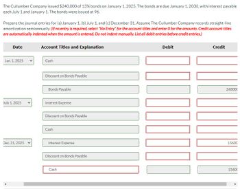 The Cullumber Company issued $240,000 of 13% bonds on January 1, 2025. The bonds are due January 1, 2030, with interest payable
each July 1 and January 1. The bonds were issued at 96.
Prepare the journal entries for (a) January 1, (b) July 1, and (c) December 31. Assume The Cullumber Company records straight-line
amortization semiannually. (If no entry is required, select "No Entry" for the account titles and enter O for the amounts. Credit account titles
are automatically indented when the amount is entered. Do not indent manually. List all debit entries before credit entries.)
Date
Jan. 1, 2025
July 1, 2025
Dec. 31, 2025 v
Account Titles and Explanation
Cash
Discount on Bonds Payable
Bonds Payable
Interest Expense
Discount on Bonds Payable
Cash
Interest Expense
Discount on Bonds Payable
Cash
Debit
100
Credit
240000
15600
15600