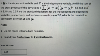 If y is the dependent variable and is the independent variable. And if the sum of
the cross product of the deviations is Σ(x - x)(y-7)= -53, and also
if 3.49 and 2.55 are the standard deviations for the independent and dependent
variables, respectively, and we have a sample size of 20, what is the correlation
coefficient between X and y?
Note:
1- Do not round intermediate numbers.
2- Round your final answer to 2 decimal places.
Your Answer:
-0.31