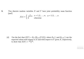 9.
Two discrete random variables X and Y have joint probability mass function
(pmf)
f(x) = {
k
n(n+1)
0
1,2, ..., n; y = 1, 2, . . . , x.
otherwise
Xx =
(d)
Use the fact that E(Y) = Ex (Ey\x(Y|X)), where Ex( ) and Ey|x( ) are the
expected values with respect to X and with respect to Y given X, respectively,
to show that E(Y) = n(n+³)
4