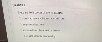 Question 2
These are likely causes of edema except:
Increased vascular hydrostatic pressure
Olymphatic obstruction
O increased vascular oncotic pressure
increased vascular permeability
000