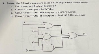 5. Answer the following questions based on the Logic Circuit shown below:
a. Find the output Boolean Expression
b. Construct a complete Truth Table
C. Convert your Truth Table outputs to a binary number
d. Convert your Truth Table outputs to Decimal & Hexadecimal
A
B