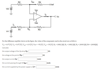 Vi2
Vi1
R2
www
ww
R1
VA
İR4
Vcc
Vee
R4
ww
R3
io
[mA]
Vref
For the difference amplifier shown in the figure, the values of the components used in the circuit are as follows:
Vi14.07 [V], V₁2=8.87 [V], Vref= -0.9 [V], Vcc=+50 [V], Vee = -50 [V], R₁ = 16882 [2], R₂ = 16882 [2], R3 = 26008 [2], R4 = 26008[2].
Calculate:
the output voltage of the Op-Amp Vo:
the voltage at the point A VA:
the output current io:
the current passing through R4 İR4:
the current supplied by the power supply V₁1 11=
[V]
[V]
- Vo
[mA]
[mA]