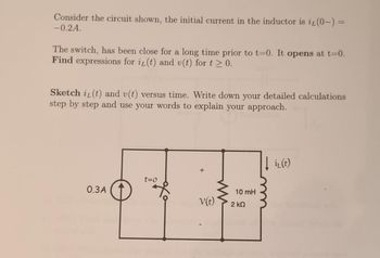 Consider the circuit shown, the initial current in the inductor is it (0-) =
-0.2A.
The switch, has been close for a long time prior to t=0. It opens at t=0.
Find expressions for it (t) and v(t) for t≥ 0.
Sketch i(t) and v(t) versus time. Write down your detailed calculations
step by step and use your words to explain your approach.
0.3A
t=0
охо
+
V(t)
10 mH
2 ΚΩ
i₁(t)