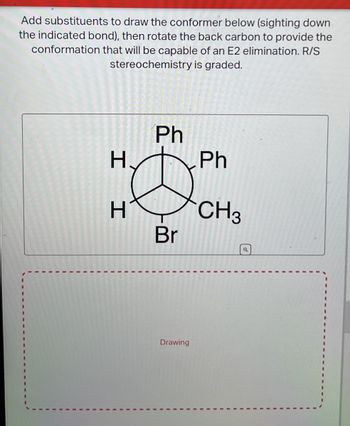 Add substituents to draw the conformer below (sighting down
the indicated bond), then rotate the back carbon to provide the
conformation that will be capable of an E2 elimination. R/S
stereochemistry is graded.
Ph
h.
H
H
Br
Ph
CH3
Drawing
a