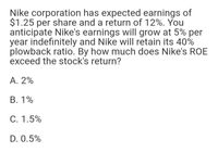 Nike corporation has expected earnings of
$1.25 per share and a return of 12%. You
anticipate Nike's earnings will grow at 5% per
year indefinitely and Nike will retain its 40%
plowback ratio. By how much does Nike's ROE
exceed the stock's return?
A. 2%
B. 1%
C. 1.5%
D. 0.5%
