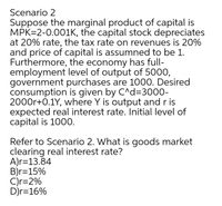 Scenario 2
Suppose the marginal product of capital is
MPK=2-0.001K, the capital stock depreciates
at 20% rate, the tax rate on revenues is 20%
and price of capital is assumned to be 1.
Furthermore, the economy has full-
employment level of output of 5000,
government purchases are 1000. Desired
consumption is given by C^d=3000-
2000r+0.1Y, where Y is output and r is
expected real interest rate. Initial level of
capital is 1000.
Refer to Scenario 2. What is goods market
clearing real interest rate?
A)r=13.84
B)r=15%
C)r=2%
D)r=16%
