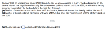 In June 1868, an entrepreneur issued $1000 bonds (to pay for an access road in a city). The bonds carried an 8%
annual interest rate payable semiannually. The entrepreneur paid the interest until June 1899, at which time the city
assumed responsibility for the bonds (and the road they financed).
(a) The first of these bonds matured in June 2006. At that time, how much interest had the city paid on this bond?
(b) Another of these bonds will not mature until June 2150! At that time, how much interest will the city have paid on
this bond?
(a) The city had paid $
on the bond that matured in June 2006.