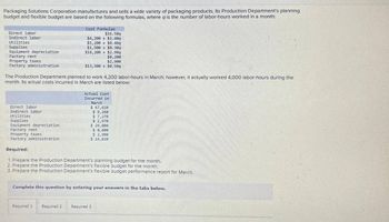 Packaging Solutions Corporation manufactures and sells a wide variety of packaging products. Its Production Department's planning
budget and flexible budget are based on the following formulas, where a is the number of labor-hours worked in a month:
Direct labor
Indirect labor
Utilities
Supplies
Equipment depreciation
Factory rent
Property taxes
Factory administration
Cost Formulas
$16.509
$4,200+ $1.40q
$5,200+ $0.409
$1,500+ $0.30q
$18,200+ $2.909
Direct labor
Indirect labor
Utilities
Supplies
Equipment depreciation
$8,200
$2,900
$13,500 + $0.509
The Production Department planned to work 4.,200 labor-hours in March; however, it actually worked 4,000 labor-hours during the
month. Its actual costs incurred in March are listed below:
Actual Cost
Incurred in
March
$ 67,620
$9,260
$ 7,270
$ 2,976
$ 29,800
$8,600
Factory rent
Property taxes
Factory administration
Required:
1. Prepare the Production Department's planning budget for the month.
2. Prepare the Production Department's flexible budget for the month.
3. Prepare the Production Department's flexible budget performance report for March.
$ 2,900
$ 14,830
Complete this question by entering your answers in the tabs below.
Required 1 Required 2 Required 3