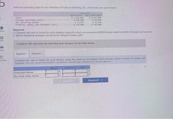 Book
Hint
0
rences
Selected operating data for two divisions of Outback Brewing, Ltd., of Australia are given below
Division
Sales
Average operating assets
Net operating Income
Property, plant, and equipment (net)
Queensland
$1,302,000
$ 620,000
$71,610
$ 239,000
Required:
1 Compute the rate of return for each division using the return on investment (RO) formula stated in terms of margin and turnover
2. Which divisional manager seems to be doing the better job?
Complete this question by entering your answers in the tabs below.
Queenstand division 1
New South Wales division
Required 1 Required 2
Compute the rate of return for each division using the return on investment (RO1) formula stated in terms of margin and
turnover. (Do not round intermediate calculations. Round your answers to 2 decimal places)
Margin
New South les
$ 2,444,000
$520,000
$61,100
$180,000
Turnaver
EROT
Required 2 >