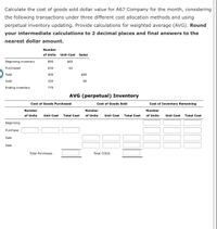 Calculate the cost of goods sold dollar value for A67 Company for the month, considering
the following transactions under three different cost allocation methods and using
perpetual inventory updating. Provide calculations for weighted average (AVG). Round
your intermediate calculations to 2 decimal places and final answers to the
nearest dollar amount.
Number
of Units
Unit Cost Sales
Beginning inventory
890
$60
Purchased
630
62
Sold
400
$80
Sold
350
90
Ending inventory
770
AVG (perpetual) Inventory
Cost of Goods Purchased
Cost of Goods Sold
Cost of Inventory Remaining
Number
Number
Number
of Units
Unit Cost
Total Cost
of Units
Unit Cost
Total Cost
of Units
Unit Cost
Total Cost
Beginning
Purchase
Sale
Sale
Total Purchases
Total COGS
