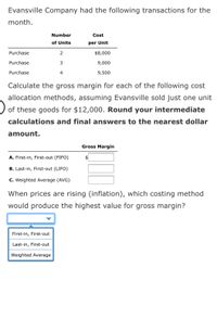 Evansville Company had the following transactions for the
month.
Number
Cost
of Units
per Unit
Purchase
2
$8,000
Purchase
9,000
Purchase
4
9,500
Calculate the gross margin for each of the following cost
allocation methods, assuming Evansville sold just one unit
of these goods for $12,000. Round your intermediate
calculations and final answers to the nearest dollar
amount.
Gross Margin
A. First-in, First-out (FIFO)
$4
B. Last-in, First-out (LIFO)
C. Weighted Average (AVG)
When prices are rising (inflation), which costing method
would produce the highest value for gross margin?
First-in, First-out
Last-in, First-out
Weighted Average
